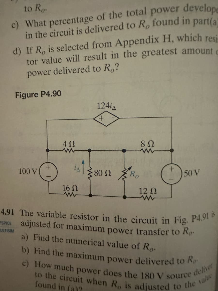 to Ro.
d)
c) What percentage of the total power develope
in the circuit is delivered to R, found in part(a)
If R, is selected from Appendix H, which resi
tor value will result in the greatest amount c
power delivered to Ro?
PSPICE
Figure P4.90
ULTISIM
100 V
4 Ω
is
16 Ω
124iA
380 Ω
En
8 Ω
Ro
12 02
+
4.91 The variable resistor in the circuit in Fig. P4.91 is
adjusted for maximum power transfer to Ro
a) Find the numerical value of Ro
b) Find the maximum power delivered to Ro
c) How much power does the 180 V source
deliver
to the circuit when R, is adjusted to the value
found in (a)?
50 V