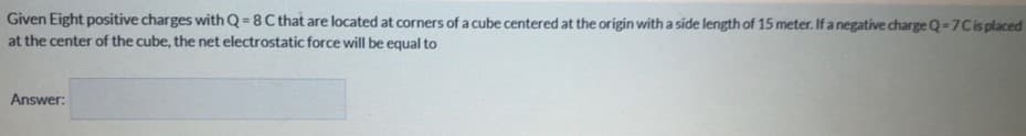 Given Eight positive charges with Q = 8 C that are located at corners of a cube centered at the origin with a side length of 15 meter. If a negative charge Q-7Cis placed
at the center of the cube, the net electrostatic force will be equal to
Answer:
