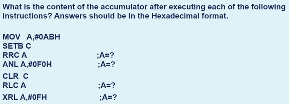 What is the content of the accumulator after executing each of the following
instructions? Answers should be in the Hexadecimal format.
MOV A,#0ABH
SETB C
;A=?
;A=?
RRC A
ANL A,#0F0H
CLR C
RLC A
;A=?
XRL A,#0FH
;A=?
