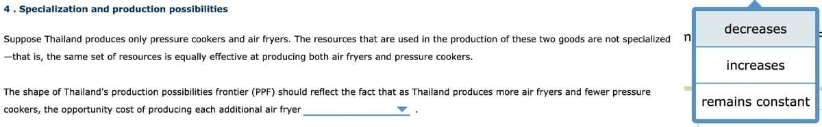 4. Specialization and production possibilities
Suppose Thailand produces only pressure cookers and air fryers. The resources that are used in the production of these two goods are not specialized n
-that is, the same set of resources is equally effective at producing both air fryers and pressure cookers.
The shape of Thailand's production possibilities frontier (PPF) should reflect the fact that as Thailand produces more air fryers and fewer pressure
cookers, the opportunity cost of producing each additional air fryer
decreases
increases
remains constant