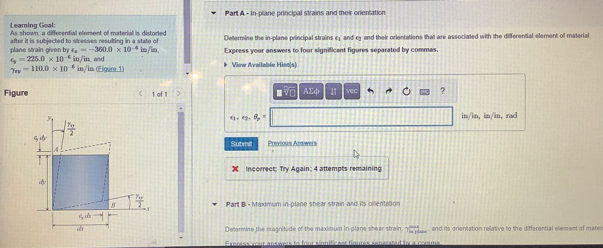 Learning Goal:
As shown, a differential element of material is distorted
after it is subjected to stresses resulting in a state of
plane strain given by = -1
-360.0 x 10-6 in/in,
Ey = 225.0 x 10-6 in/in, and
H
Yzy = 110.0 x 10-6 in/in.(Figure 1)
Figure
E dy
y
Yxy
2
& dr-
dx
BO
<
Yxy
2
X
1 of 1 >
Part A - In-plane principal strains and their orientation
Determine the in-plane principal strains €₁ and 2 and their orientations that are associated with the differential element of material.
Express your answers to four significant figures separated by commas.
► View Available Hint(s)
€1, €2, p =
Submit
ΠΫΠΙ ΑΣΦ |
VE
Previous Answers
vec
Ĵ
he
X Incorrect; Try Again; 4 attempts remaining
Part B - Maximum in-plane shear strain and its orientation
MED
?
in/in, in/in, rad
Determine the magnitude of the maximum in-plane shear strain, in plane and its orientation relative to the differential element of materi
Express your answers to four significant figures separated by a comma.