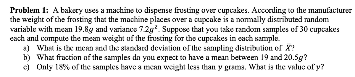 Problem 1: A bakery uses a machine to dispense frosting over cupcakes. According to the manufacturer
the weight of the frosting that the machine places over a cupcake is a normally distributed random
variable with mean 19.8g and variance 7.2g². Suppose that you take random samples of 30 cupcakes
each and compute the mean weight of the frosting for the cupcakes in each sample.
a) What is the mean and the standard deviation of the sampling distribution of X?
b) What fraction of the samples do you expect to have a mean between 19 and 20.5g?
c) Only 18% of the samples have a mean weight less than y grams. What is the value of y?