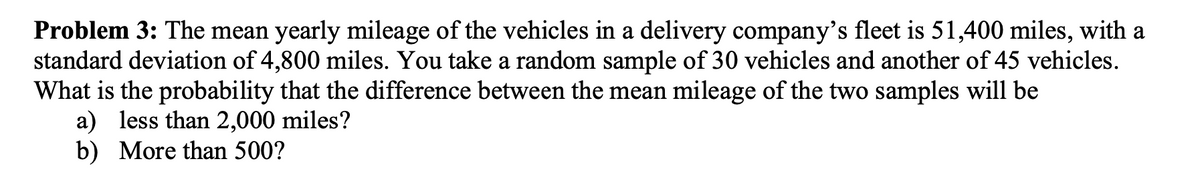 Problem 3: The mean yearly mileage of the vehicles in a delivery company's fleet is 51,400 miles, with a
standard deviation of 4,800 miles. You take a random sample of 30 vehicles and another of 45 vehicles.
What is the probability that the difference between the mean mileage of the two samples will be
a) less than 2,000 miles?
b) More than 500?