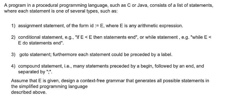 A program in a procedural programming language, such as C or Java, consists of a list of statements,
where each statement is one of several types, such as:
1) assignment statement, of the form id := E, where E is any arithmetic expression.
2) conditional statement, e.g., "if E< E then statements end", or while statement, e.g. "while E<
E do statements end".
3) goto statement; furthermore each statement could be preceded by a label.
4) compound statement, i.e., many statements preceded by a begin, followed by an end, and
separated by ";".
Assume that E is given, design a context-free grammar that generates all possible statements in
the simplified programming language
described above.