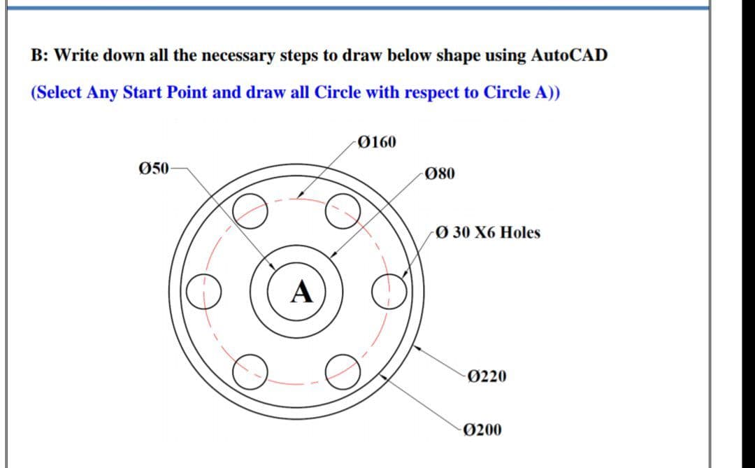B: Write down all the necessary steps to draw below shape using AutoCAD
(Select Any Start Point and draw all Circle with respect to Circle A))
Ø160
Ø50-
Ø80
Ø 30 X6 Holes
A
Ø220
Ø200
