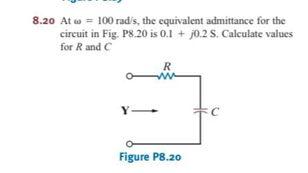 8.20 At w = 100 rad's, the equivalent admittance for the
circuit in Fig. P8.20 is 0.1 + j0.2 S. Calculate values
for R and C
R
Y-
C
Figure P8.20
