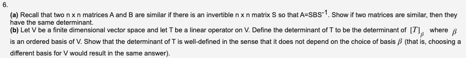 6.
(a) Recall that two nxn matrices A and B are similar if there is an invertible nxn matrix S so that A=SBS-1. Show if two matrices are similar, then they
have the same determinant.
(b) Let V be a finite dimensional vector space and let T be a linear operator on V. Define the determinant of T to be the determinant of [T],
is an ordered basis of V. Show that the determinant of T is well-defined in the sense that it does not depend on the choice of basis B (that is, choosing a
where
different basis for V would result in the same answer).
