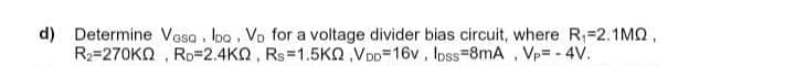 d) Determine Vosa, bo. Vo for a voltage divider bias circuit, where R₁=2.1MQ,
R₂-270K, RD 2.4KQ, Rs 1.5KQ,VDD=16v, lpss-8mA, Vp= -4V.