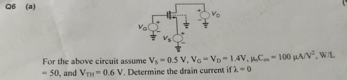 Q6 (a)
For the above circuit assume Vs = 0.5 V, VG = VD = 1.4V, HnCox = 100 μA/V², W/L
= 50, and VTH = 0.6 V. Determine the drain current if λ = 0