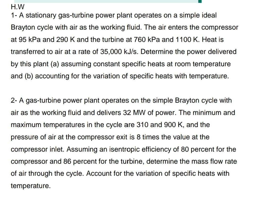 H.W
1- A stationary gas-turbine power plant operates on a simple ideal
Brayton cycle with air as the working fluid. The air enters the compressor
at 95 kPa and 290 K and the turbine at 760 kPa and 1100 K. Heat is
transferred to air at a rate of 35,000 kJ/s. Determine the power delivered
by this plant (a) assuming constant specific heats at room temperature
and (b) accounting for the variation of specific heats with temperature.
2- A gas-turbine power plant operates on the simple Brayton cycle with
air as the working fluid and delivers 32 MW of power. The minimum and
maximum temperatures in the cycle are 310 and 900 K, and the
pressure of air at the compressor exit is 8 times the value at the
compressor inlet. Assuming an isentropic efficiency of 80 percent for the
compressor and 86 percent for the turbine, determine the mass flow rate
of air through the cycle. Account for the variation of specific heats with
temperature.