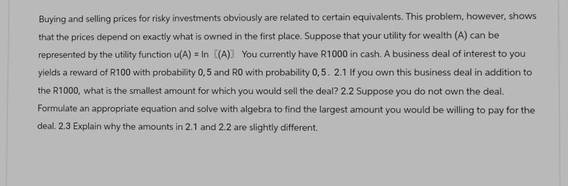 Buying and selling prices for risky investments obviously are related to certain equivalents. This problem, however, shows
that the prices depend on exactly what is owned in the first place. Suppose that your utility for wealth (A) can be
represented by the utility function u(A) = In [(A)] You currently have R1000 in cash. A business deal of interest to you
yields a reward of R100 with probability 0,5 and RO with probability 0,5. 2.1 If you own this business deal in addition to
the R1000, what is the smallest amount for which you would sell the deal? 2.2 Suppose you do not own the deal.
Formulate an appropriate equation and solve with algebra to find the largest amount you would be willing to pay for the
deal. 2.3 Explain why the amounts in 2.1 and 2.2 are slightly different.