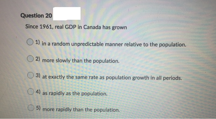 Question 20
Since 1961, real GDP in Canada has grown
1) in a random unpredictable manner relative to the population.
2) more slowly than the population.
3) at exactly the same rate as population growth in all periods.
as rapidly as the population.
5) more rapidly than the population.
4)