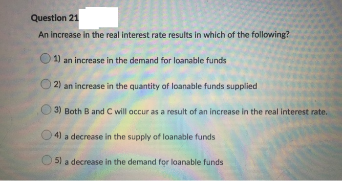 Question 21
An increase in the real interest rate results in which of the following?
1) an increase in the demand for loanable funds
2) an increase in the quantity of loanable funds supplied
3) Both B and C will occur as a result of an increase in the real interest rate.
4)
a decrease in the supply of loanable funds
5)
a decrease in the demand for loanable funds