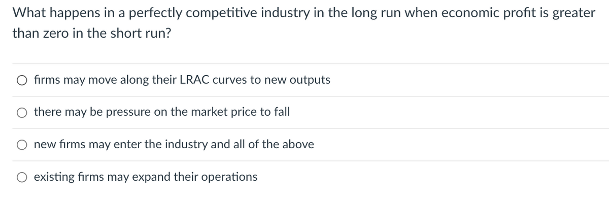 What happens in a perfectly competitive industry in the long run when economic profit is greater
than zero in the short run?
firms may move along their LRAC curves to new outputs
there may be pressure on the market price to fall
new firms may enter the industry and all of the above
O existing firms may expand their operations