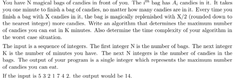 You have N magical bags of candies in front of you. The ith bag has A; candies in it. It takes
you one minute to finish a bag of candies, no matter how many candies are in it. Every time you
finish a bag with X candies in it, the bag is magically replenished with X/2 (rounded down to
the nearest integer) more candies. Write an algorithm that determines the maximum number
of candies you can eat in K minutes. Also determine the time complexity of your algorithm in
the worst case situation.
The input is a sequence of integers. The first integer N is the number of bags. The next integer
K is the number of minutes you have. The next N integers is the number of candies in the
bags. The output of your program is a single integer which represents the maximum number
of candies you can eat.
If the input is 5 3 2 1 7 4 2. the output would be 14.
