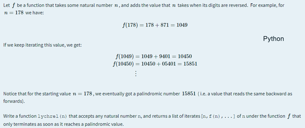 Let f be a function that takes some natural number n, and adds the value that n takes when its digits are reversed. For example, for
n = 178 we have:
f(178) = 178 + 871 = 1049
Python
If we keep iterating this value, we get:
f(1049) = 1049 + 9401 = 10450
f(10450) = 10450 + 05401 = 15851
Notice that for the starting value n = 178, we eventually got a palindromic number 15851 (i.e. a value that reads the same backward as
forwards).
Write a function lychrel (n) that accepts any natural number n, and returns a list of iterates [n,f(n),...] of n under the function f that
only terminates as soon as it reaches a palindromic value.
