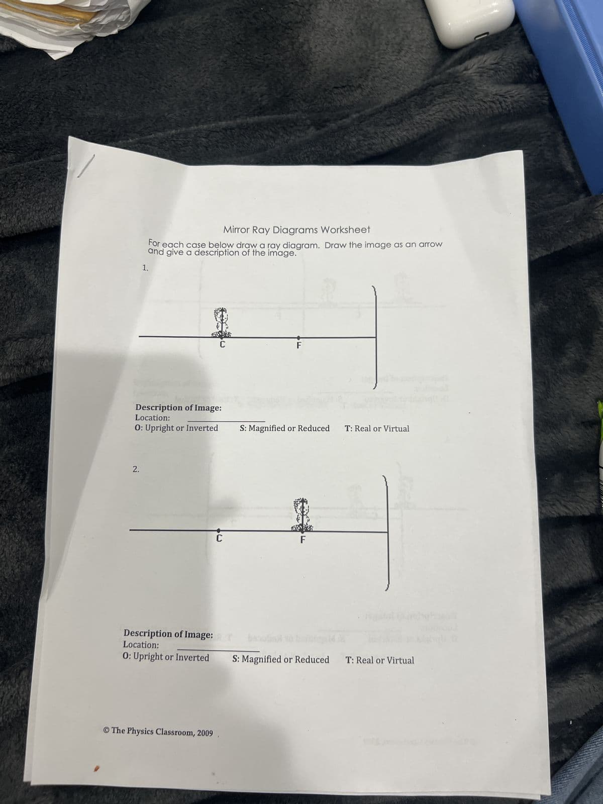 1.
Mirror Ray Diagrams Worksheet
For each case below draw a ray diagram. Draw the image as an arrow
and give a description of the image.
C
F
Description of Image:
Location:
O: Upright or Inverted
S: Magnified or Reduced T: Real or Virtual
2.
C
F
Description of Image:
Location:
O: Upright or Inverted
S: Magnified or Reduced T: Real or Virtual
© The Physics Classroom, 2009