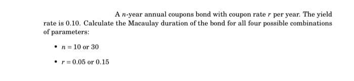 A n-year annual coupons bond with coupon rate r per year. The yield
rate is 0.10. Calculate the Macaulay duration of the bond for all four possible combinations
of parameters:
• n = 10 or 30
• r = 0.05 or 0.15
