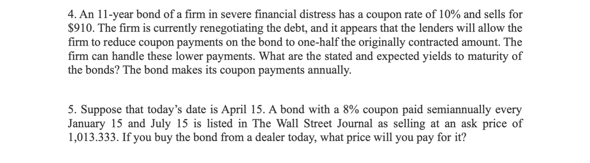 4. An 11-year bond of a firm in severe financial distress has a coupon rate of 10% and sells for
$910. The firm is currently renegotiating the debt, and it appears that the lenders will allow the
firm to reduce coupon payments on the bond to one-half the originally contracted amount. The
firm can handle these lower payments. What are the stated and expected yields to maturity of
the bonds? The bond makes its coupon payments annually.
5. Suppose that today's date is April 15. A bond with a 8% coupon paid semiannually every
January 15 and July 15 is listed in The Wall Street Journal as selling at an ask price of
1,013.333. If you buy the bond from a dealer today, what price will you pay for it?