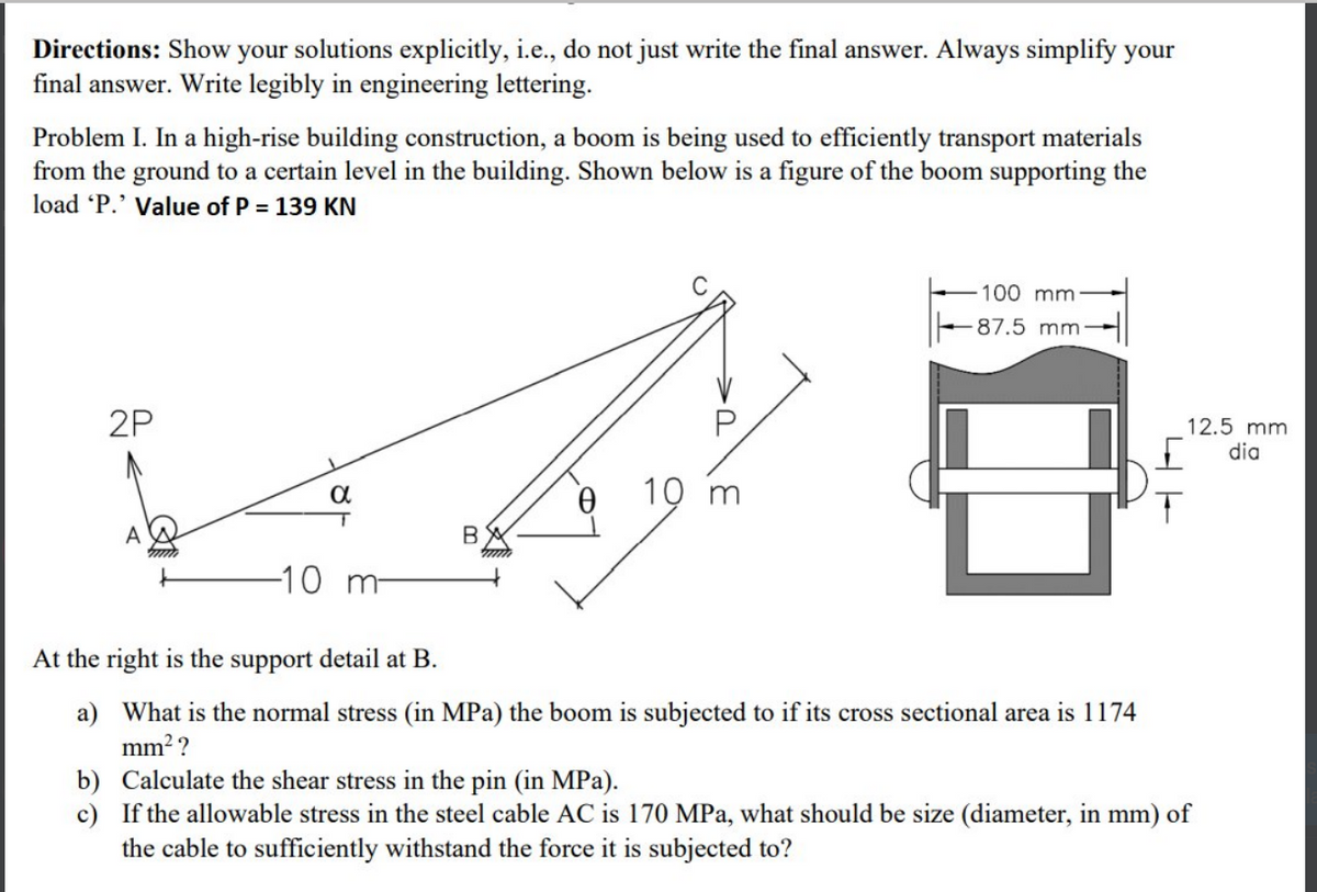 Directions: Show your solutions explicitly, i.e., do not just write the final answer. Always simplify your
final answer. Write legibly in engineering lettering.
Problem I. In a high-rise building construction, a boom is being used to efficiently transport materials
from the ground to a certain level in the building. Shown below is a figure of the boom supporting the
load 'P.' Value of P = 139 KN
2P
α
T
-10 m-
B
10 m
100 mm:
87.5 mm-
E
At the right is the support detail at B.
a) What is the normal stress (in MPa) the boom is subjected to if its cross sectional area is 1174
mm²?
12.5 mm.
dia
b) Calculate the shear stress in the pin (in MPa).
c) If the allowable stress in the steel cable AC is 170 MPa, what should be size (diameter, in mm) of
the cable to sufficiently withstand the force it is subjected to?