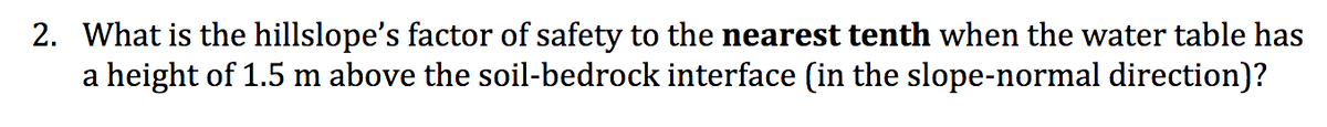 2. What is the hillslope's factor of safety to the nearest tenth when the water table has
a height of 1.5 m above the soil-bedrock interface (in the slope-normal direction)?