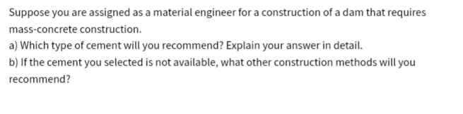 Suppose you are assigned as a material engineer for a construction of a dam that requires
mass-concrete construction.
a) Which type of cement will you recommend? Explain your answer in detail.
b) If the cement you selected is not available, what other construction methods will you
recommend?