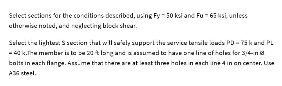 Select sections for the conditions described, using Fy = 50 ksi and Fu = 65 ksi, unless
otherwise noted, and neglecting block shear.
Select the lightest S section that will safely support the service tensile loads PD = 75 k and PL
= 40 k.The member is to be 20 ft long and is assumed to have one line of holes for 3/4-in Ø
bolts in each flange. Assume that there are at least three holes in each line 4 in on center. Use
A36 steel.