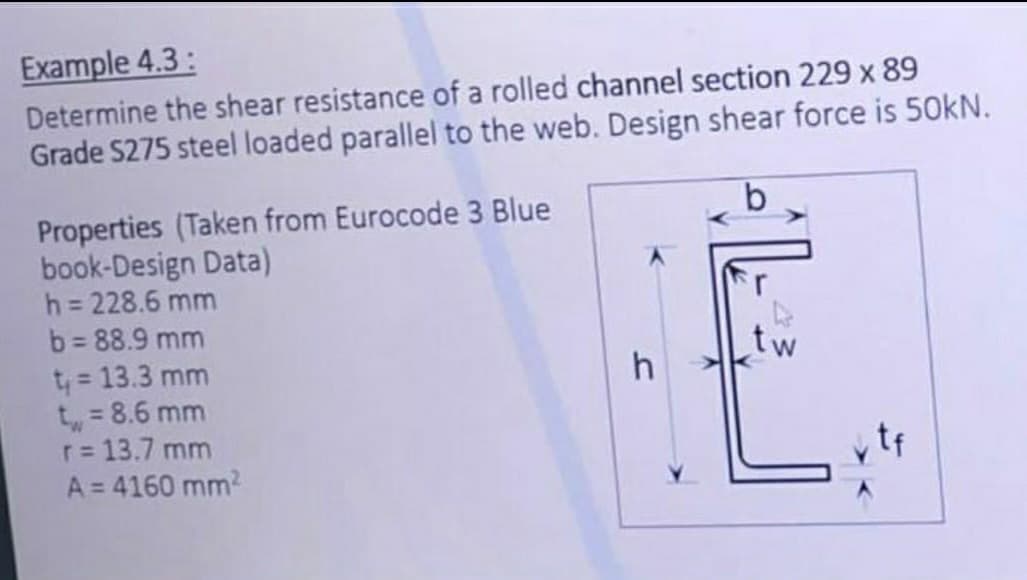 Example 4.3:
Determine the shear resistance of a rolled channel section 229 x 89
Grade S275 steel loaded parallel to the web. Design shear force is 50kN.
Properties (Taken from Eurocode 3 Blue
book-Design Data)
h = 228.6 mm
b = 88.9 mm
t₁ = 13.3 mm
t = 8.6 mm
r = 13.7 mm
A = 4160 mm²
h
tw