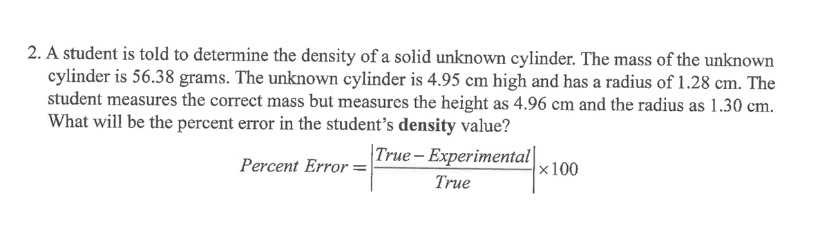 2. A student is told to determine the density of a solid unknown cylinder. The mass of the unknown
cylinder is 56.38 grams. The unknown cylinder is 4.95 cm high and has a radius of 1.28 cm. The
student measures the correct mass but measures the height as 4.96 cm and the radius as 1.30 cm.
What will be the percent error in the student's density value?
True- Experimental|
x100
Percent Error =
True
