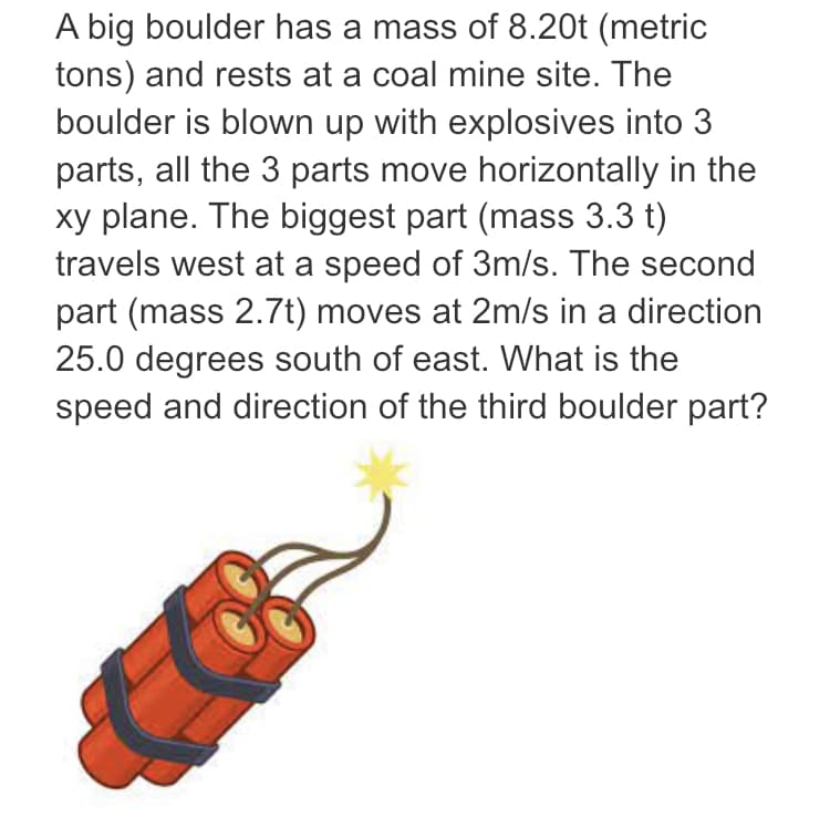 A big boulder has a mass of 8.20t (metric
tons) and rests at a coal mine site. The
boulder is blown up with explosives into 3
parts, all the 3 parts move horizontally in the
xy plane. The biggest part (mass 3.3 t)
travels west at a speed of 3m/s. The second
part (mass 2.7t) moves at 2m/s in a direction
25.0 degrees south of east. What is the
speed and direction of the third boulder part?
