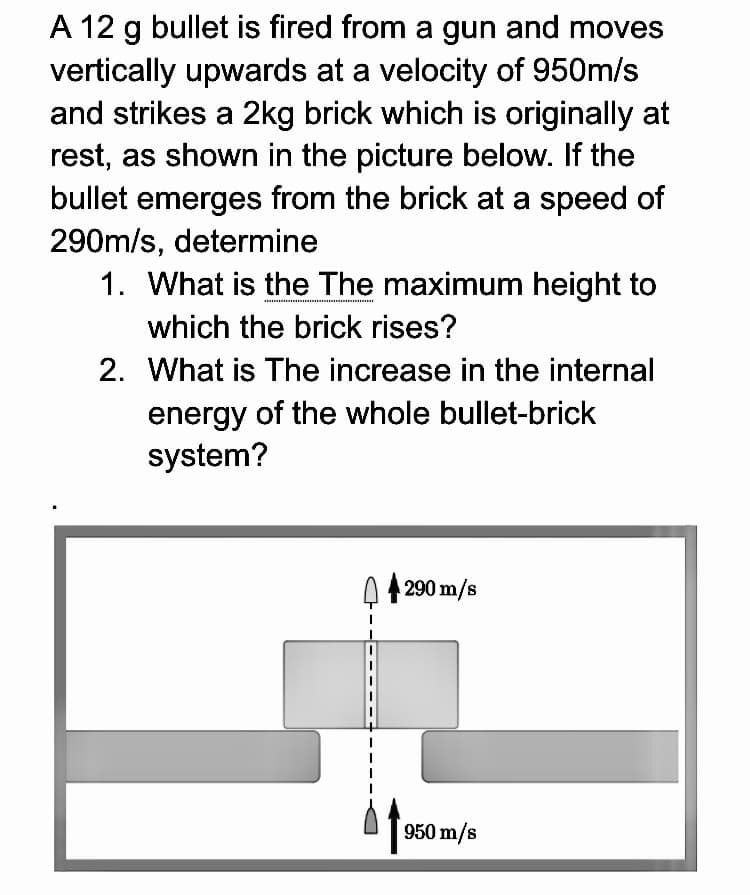 A 12 g bullet is fired from a gun and moves
vertically upwards at a velocity of 950m/s
and strikes a 2kg brick which is originally at
rest, as shown in the picture below. If the
bullet emerges from the brick at a speed of
290m/s, determine
1. What is the The maximum height to
which the brick rises?
2. What is The increase in the internal
energy of the whole bullet-brick
system?
290 m/s
950 m/s