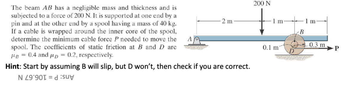 The beam AB has a negligible mass and thickness and is
subjected to a force of 200 N. It is supported at one end by a
pin and at the other end by a spool having a mass of 40 kg.
If a cable is wrapped around the inner core of the spool,
determine the minimum cable force P needed to move the
spool. The coefficients of static friction at B and D arc
μB = 0.4 and μp = 0.2, respectively.
A
2 m
Hint: Start by assuming B will slip, but D won't, then check if you are correct.
1990 =
200 N
1 m
1 m
B
0.3 m
P
0.1 m