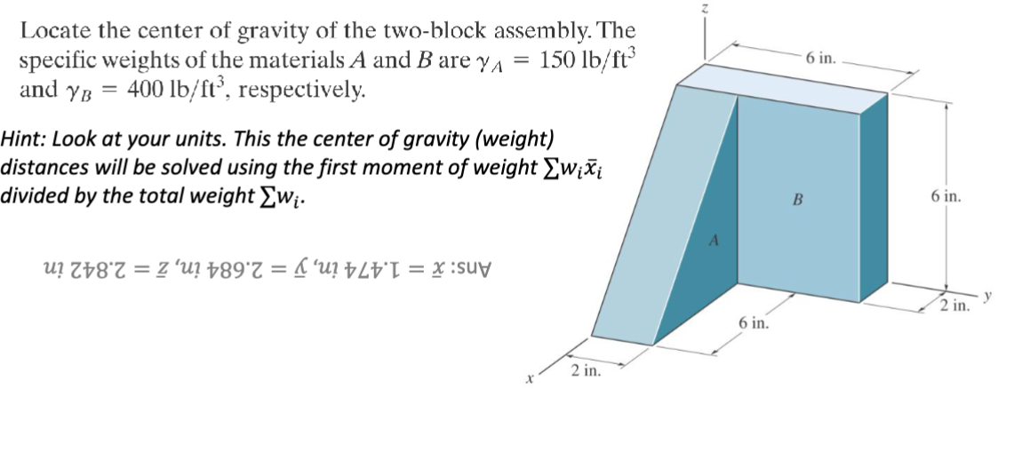 Locate the center of gravity of the two-block assembly. The
specific weights of the materials A and B are YA
and YB
=
400 lb/ft³, respectively.
=
150 lb/ft³
Hint: Look at your units. This the center of gravity (weight)
distances will be solved using the first moment of weight Σwixi
divided by the total weight Σwi.
uzu? 89*7 = 'u? = x
2 in.
x
6 in.
6 in.
B
y
2 in.
6 in.