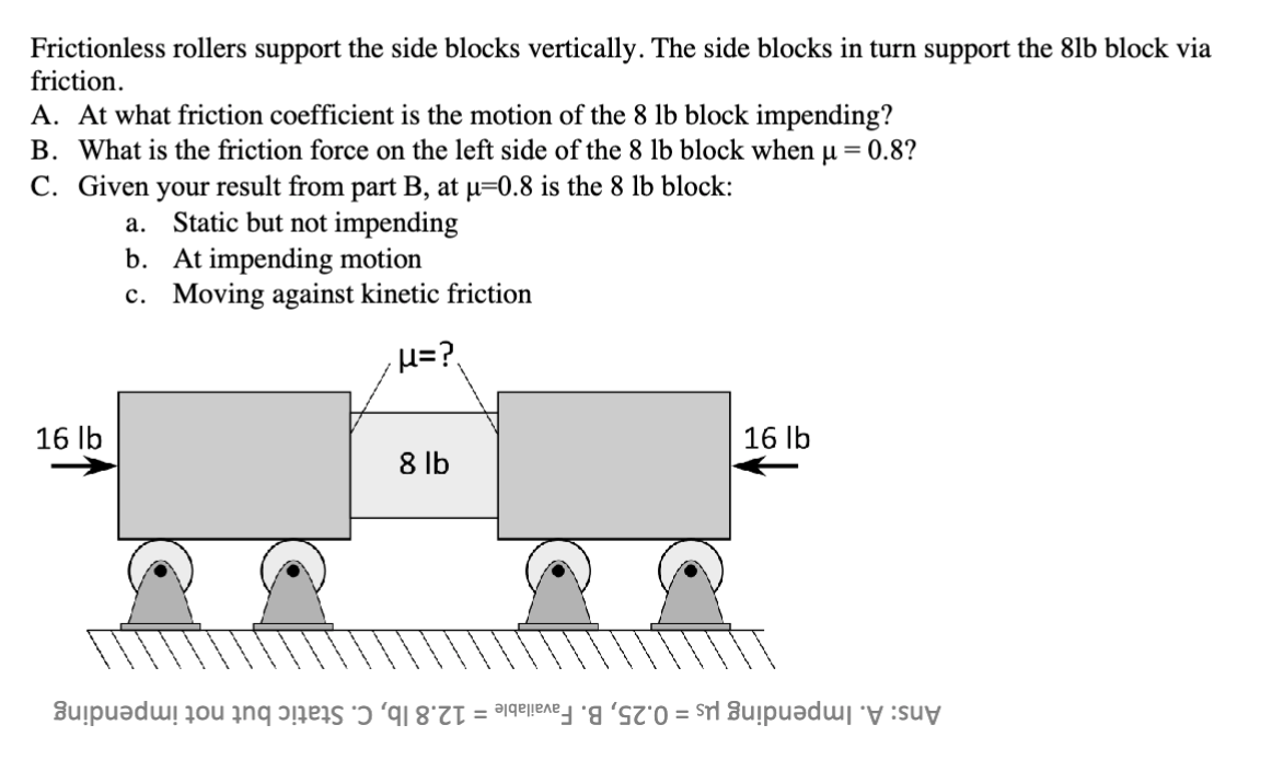 Frictionless rollers support the side blocks vertically. The side blocks in turn support the 8lb block via
friction.
A. At what friction coefficient is the motion of the 8 lb block impending?
B. What is the friction force on the left side of the 8 lb block when μ = 0.8?
C. Given your result from part B, at μ=0.8 is the 8 lb block:
a. Static but not impending
b. At impending motion
c. Moving against kinetic friction
16 lb
·μ=?
16 lb
8 lb
upudu u än pääs *ɔ 'q = =