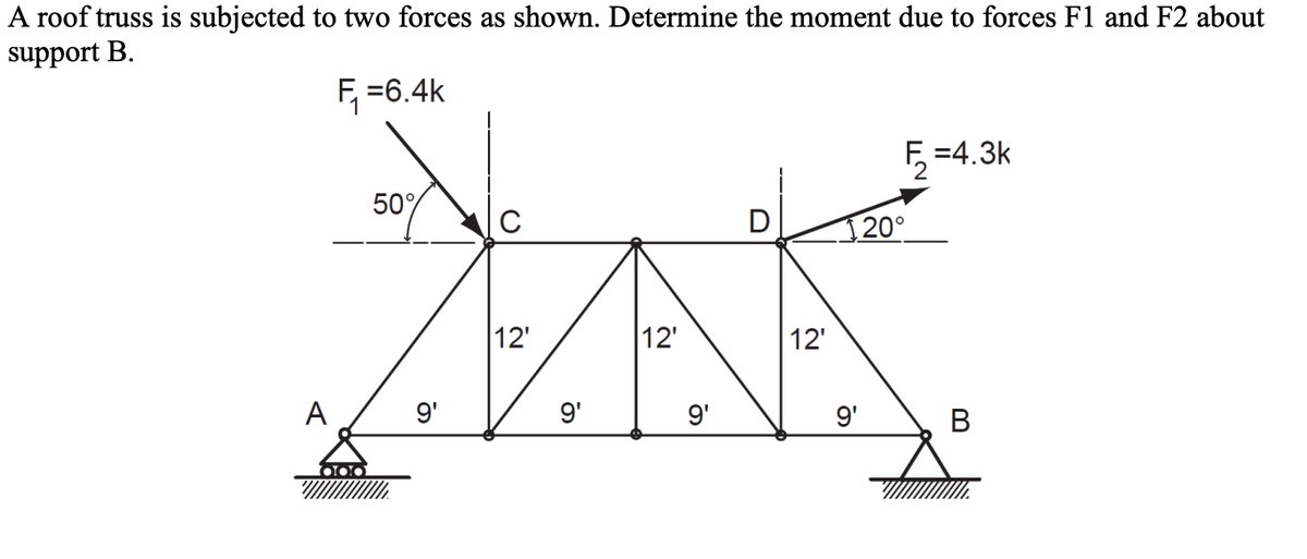 A roof truss is subjected to two forces as shown. Determine the moment due to forces F1 and F2 about
support B.
F₁ =6.4k
C
MK
12'
12'
12'
9'
9'
000
50%
9'
9'
₂=4.3k
20°
B