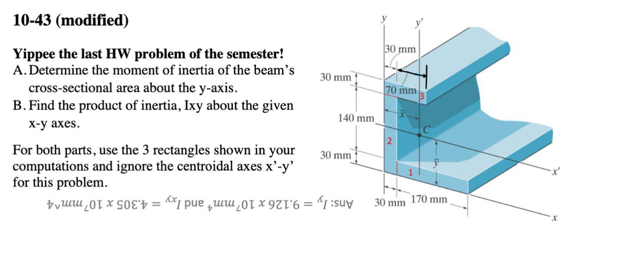 10-43 (modified)
Yippee the last HW problem of the semester!
A. Determine the moment of inertia of the beam's
cross-sectional area about the y-axis.
B. Find the product of inertia, Ixy about the given
x-y axes.
For both parts, use the 3 rectangles shown in your
computations and ignore the centroidal axes x'-y'
for this problem.
==
30 mm
140 mm
30 mm
y
30 mm
70 mm
3
170 mm
30 mm
x