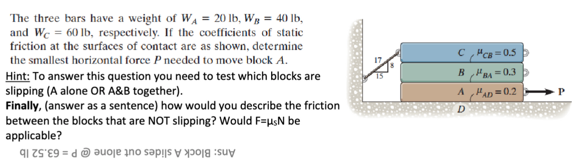 The three bars have a weight of W₁ = 20 lb, WB = 40 lb,
and Wc = 60 lb, respectively. If the coefficients of static
friction at the surfaces of contact are as shown, determine
the smallest horizontal force P needed to move block A.
Hint: To answer this question you need to test which blocks are
slipping (A alone OR A&B together).
Finally, (answer as a sentence) how would you describe the friction
between the blocks that are NOT slipping? Would F=μs be
applicable?
91 7989 de sa suv
CCB=0.5
BBA=0.3
AμAD=0.2
P
D