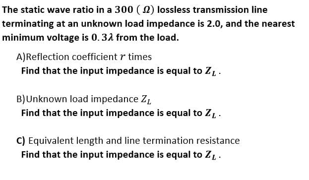 The static wave ratio in a 300 ( N) lossless transmission line
terminating at an unknown load impedance is 2.0, and the nearest
minimum voltage is 0.31 from the load.
A)Reflection coefficient r times
Find that the input impedance is equal to Z,.
B)Unknown load impedance Z,
Find that the input impedance is equal to ZL.
C) Equivalent length and line termination resistance
Find that the input impedance is equal to ZL.
