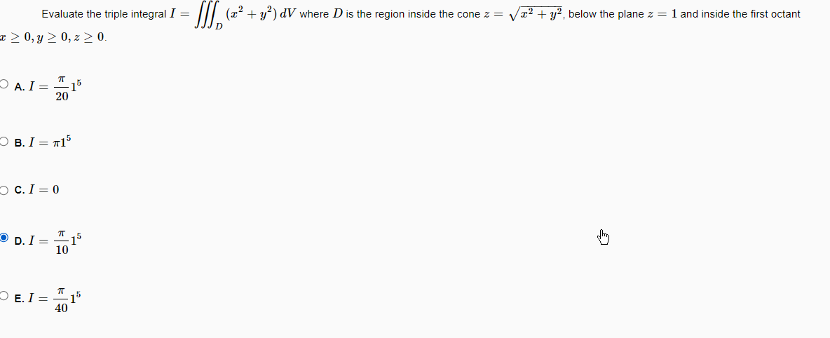 Evaluate the triple integral I =
= ≥ 0, y ≥ 0, z ≥ 0.
A. I =
ㅠ
20
B. I = T15
C. I = 0
E. I =
15
77
D. I = 15
10
π
40
=(2²+3²) dV where D is the region inside the cone z =
D
15
x² + y2, below the plane z = 1 and inside the first octant