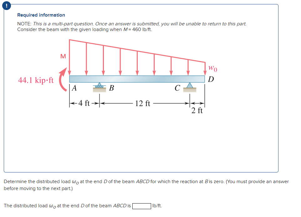 !
Required information
NOTE: This is a multi-part question. Once an answer is submitted, you will be unable to return to this part.
Consider the beam with the given loading when M = 460 lb/ft.
44.1 kip ft
M
000 B
-4 ft →→
12 ft
The distributed load wo at the end D of the beam ABCD is
2 ft
Determine the distributed load wo at the end D of the beam ABCD for which the reaction at B is zero. (You must provide an answer
before moving to the next part.)
lb/ft.
WO
D
