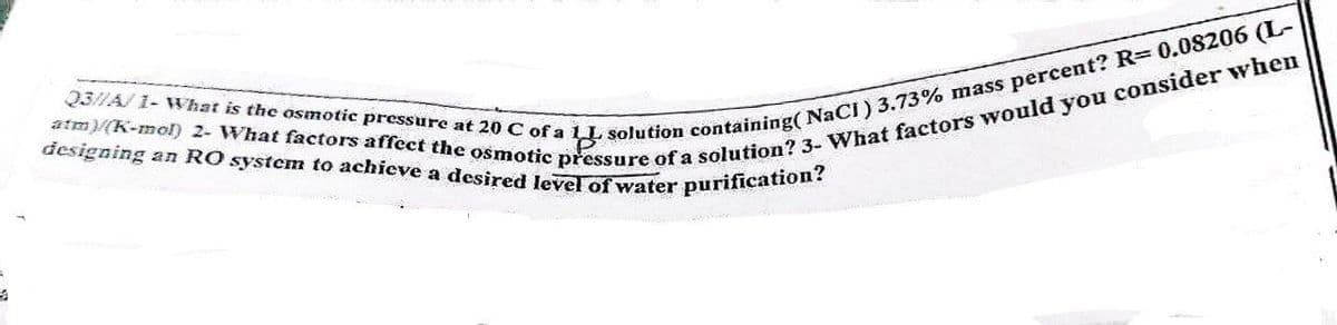 Q3//A/ 1- What is the osmotic pressure at 20 C of a 1L
designing an RO system to achieve a desired level of water purification?
atm)/(K-mol) 2- What factors affect the osmotic pressure of a solution? 3- What factors would you consider when
solution containing( NaCl) 3.73% mass percent? R= 0.08206 (L-