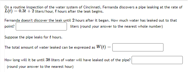 On a routine inspection of the water system of Cincinnati, Fernanda discovers a pipe leaking at the rate of
L(t) = 0.3t+2 liters/hour, t hours after the leak begins.
Fernanda doesn't discover the leak until 2 hours after it began. How much water has leaked out to that
point?
liters (round your answer to the nearest whole number)
Suppose the pipe leaks for t hours.
The total amount of water leaked can be expressed as W(t)
How long will it be until 38 liters of water will have leaked out of the pipe?
(round your answer to the nearest hour)