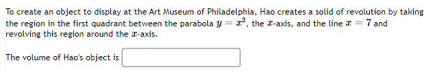 To create an object to display at the Art Museum of Philadelphia, Hao creates a solid of revolution by taking
the region in the first quadrant between the parabola y = x², the x-axis, and the line # = 7 and
revolving this region around the x-axis.
The volume of Hao's object is