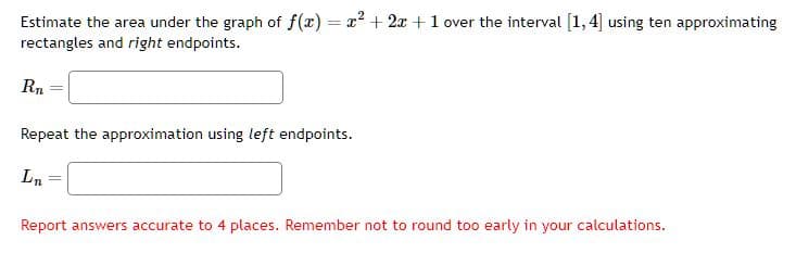 Estimate the area under the graph of f(x) = x² + 2x + 1 over the interval [1,4] using ten approximating
rectangles and right endpoints.
Rn
Repeat the approximation using left endpoints.
Ln
Report answers accurate to 4 places. Remember not to round too early in your calculations.
