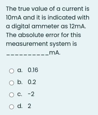 The true value of a current is
10mA and it is indicated with
a digital ammeter as 12mA.
The absolute error for this
measurement system is
_mĀA.
O a. 0.16
O b. 0.2
O C. -2
O d. 2
