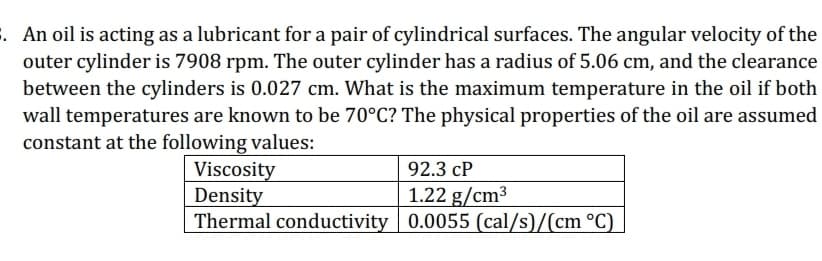 . An oil is acting as a lubricant for a pair of cylindrical surfaces. The angular velocity of the
outer cylinder is 7908 rpm. The outer cylinder has a radius of 5.06 cm, and the clearance
between the cylinders is 0.027 cm. What is the maximum temperature in the oil if both
wall temperatures are known to be 70°C? The physical properties of the oil are assumed
constant at the following values:
Viscosity
Density
92.3 cP
1.22 g/cm³
Thermal conductivity 0.0055 (cal/s)/(cm °C)
