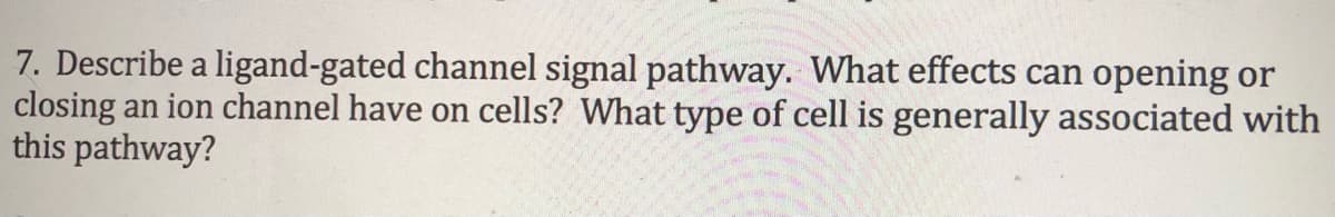 7. Describe a ligand-gated channel signal pathway. What effects can opening or
closing an ion channel have on cells? What type of cell is generally associated with
this pathway?
