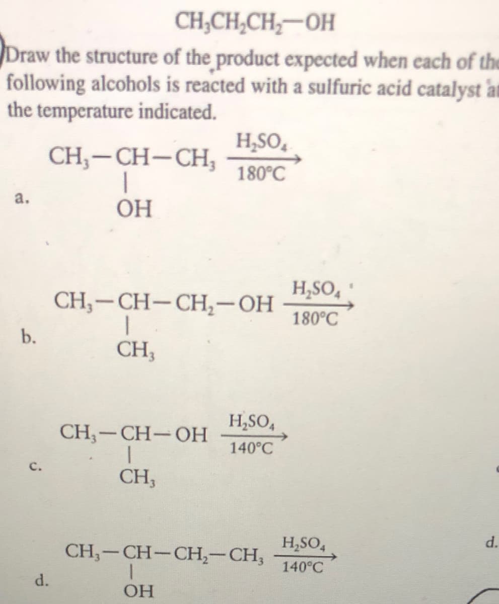 CH,CH,CH,-OH
Draw the structure of the product expected when each of the
following alcohols is reacted with a sulfuric acid catalyst au
the temperature indicated.
H,SO,
CH,-CH-CH,
180°C
a.
OH
H,SO,
CH, — CH—СH,—ОН
180°C
b.
CH;
H,SO,
CH-CH-OH
140°C
с.
CH,
CH,-CH-CH,-CH,
H,SO,
d.
140°C
d.
OH
