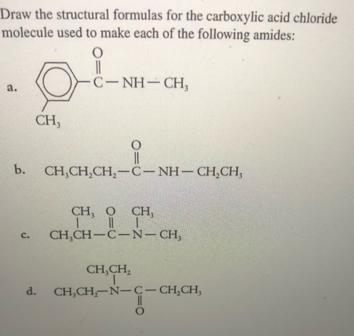 Draw the structural formulas for the carboxylic acid chloride
molecule used to make each of the following amides:
C-NH-CH,
a.
CH,
b.
CH,CH,CH,-C-NH- CH,CH,
CH, O
CH,
C.
CH,CH-C-N-CH,
CH,CH,
d.
CH,CH,-N-C- CH,CH,
|
