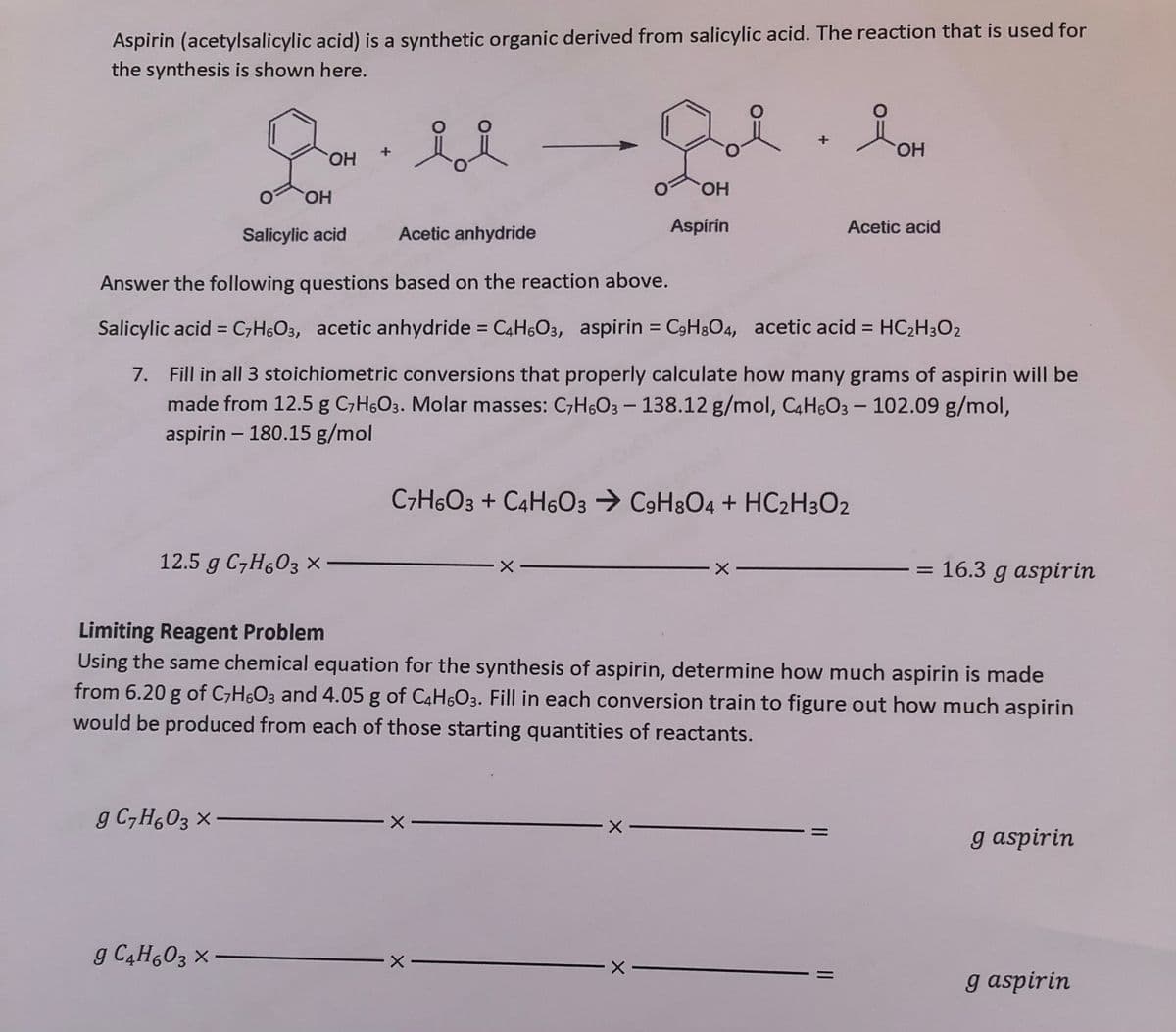 Aspirin (acetylsalicylic acid) is a synthetic organic derived from salicylic acid. The reaction that is used for
the synthesis is shown here.
HO.
HO,
HO.
HO,
Salicylic acid
Acetic anhydride
Aspirin
Acetic acid
Answer the following questions based on the reaction above.
Salicylic acid = C;H6O3, acetic anhydride = C4H603, aspirin = C9H3O4, acetic acid =
HC2H3O2
%3D
%3D
%3D
7. Fill in all 3 stoichiometric conversions that properly calculate how many grams of aspirin willI be
made from 12.5 g C,H6O3. Molar masses: C,H6O3 - 138.12 g/mol, C4H6O3 - 102.09 g/mol,
aspirin – 180.15 g/mol
C7H6O3 + C4H6O3 → C9H8O4 + HC2H3O2
12.5 g C7H603 x-
16.3 g aspirin
Limiting Reagent Problem
Using the same chemical equation for the synthesis of aspirin, determine how much aspirin is made
from 6.20 g of C;H6O3 and 4.05 g of C4H6O3. Fill in each conversion train to figure out how much aspirin
would be produced from each of those starting quantities of reactants.
g C,H,03 ×
g aspirin
g C4H603 x
g aspirin
